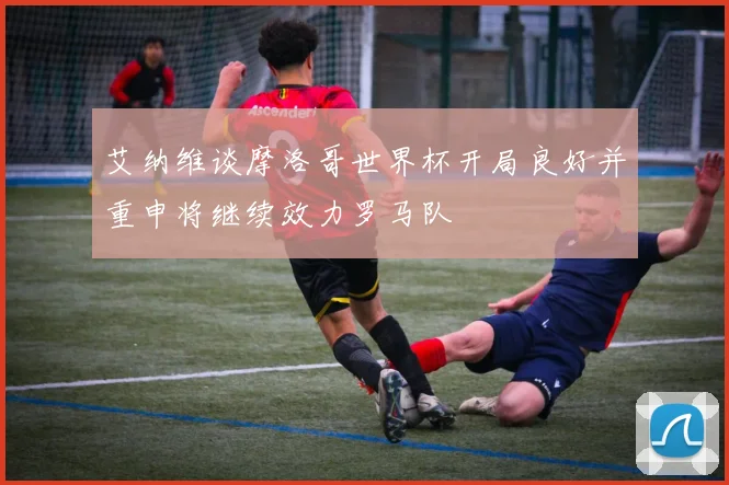 艾纳维谈摩洛哥世界杯开局良好并重申将继续效力罗马队