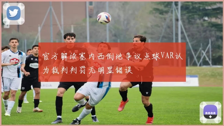 官方解读塞内西倒地争议点球VAR认为裁判判罚无明显错误
