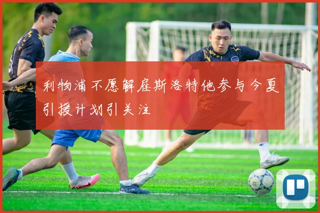 利物浦不愿解雇斯洛特他参与今夏引援计划引关注