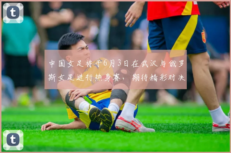 中国女足将于6月3日在武汉与俄罗斯女足进行热身赛，期待精彩对决