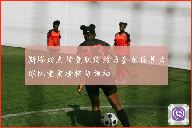 斯塔姆支持曼联续约马奎尔称其为球队重要榜样与领袖