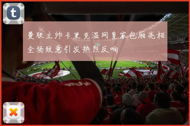 曼联主帅卡里克温网皇家包厢亮相全场致意引发热烈反响