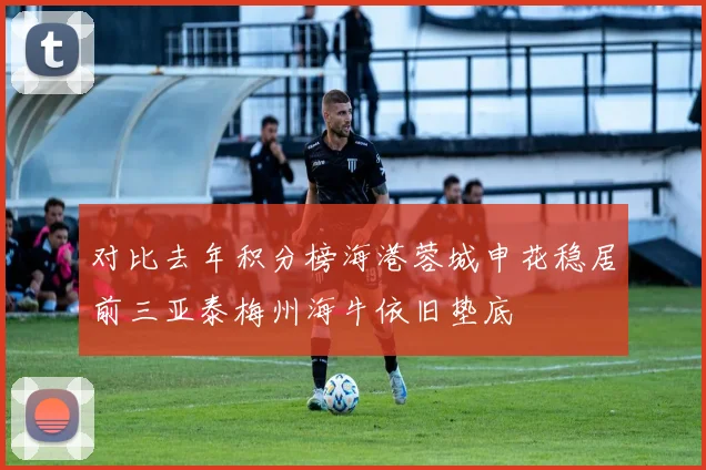 对比去年积分榜海港蓉城申花稳居前三亚泰梅州海牛依旧垫底