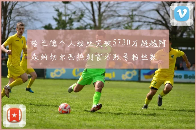 哈兰德个人粉丝突破5730万超越阿森纳切尔西热刺官方账号粉丝数