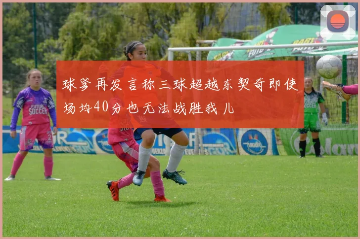 球爹再发言称三球超越东契奇即使场均40分也无法战胜我儿