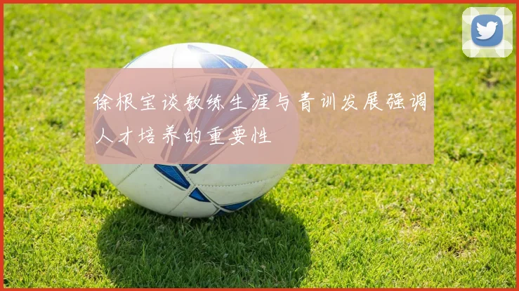 徐根宝谈教练生涯与青训发展强调人才培养的重要性