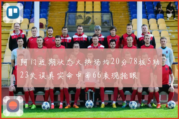 阿门近期状态火热场均20分78板5助23失误真实命中率66表现抢眼