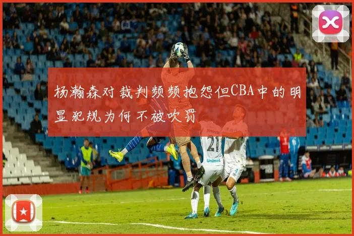 杨瀚森对裁判频频抱怨但CBA中的明显犯规为何不被吹罚