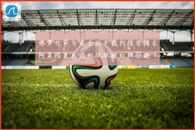 佛罗伦萨与米兰战平裁判报告揭示阿莱格里瓦诺利双双被红牌驱逐