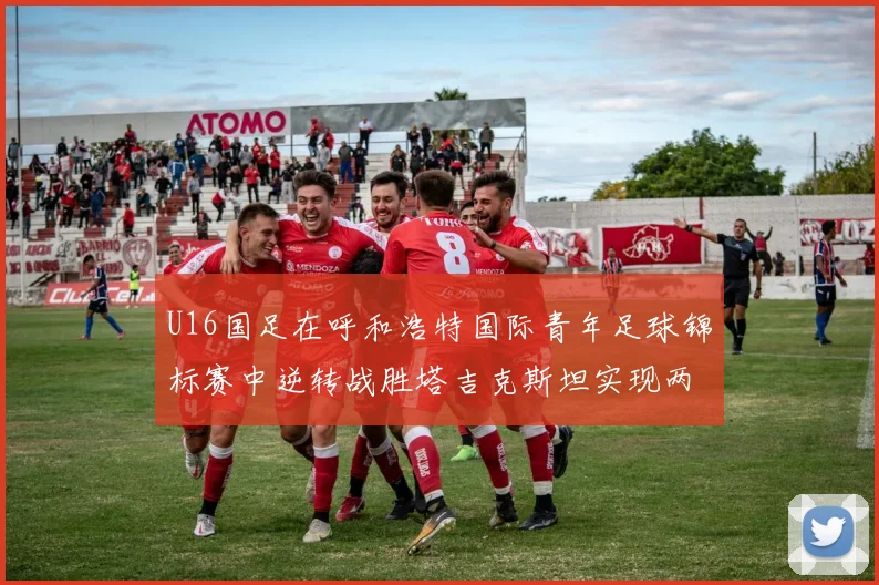U16国足在呼和浩特国际青年足球锦标赛中逆转战胜塔吉克斯坦实现两连胜