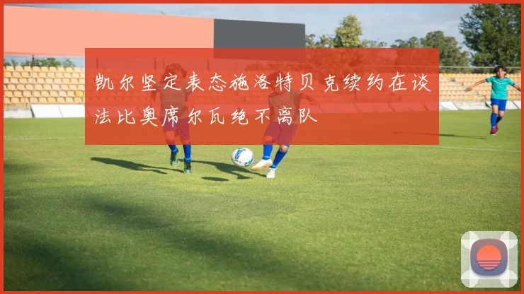 凯尔坚定表态施洛特贝克续约在谈法比奥席尔瓦绝不离队