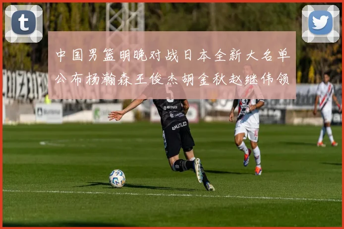 中国男篮明晚对战日本全新大名单公布杨瀚森王俊杰胡金秋赵继伟领衔出战
