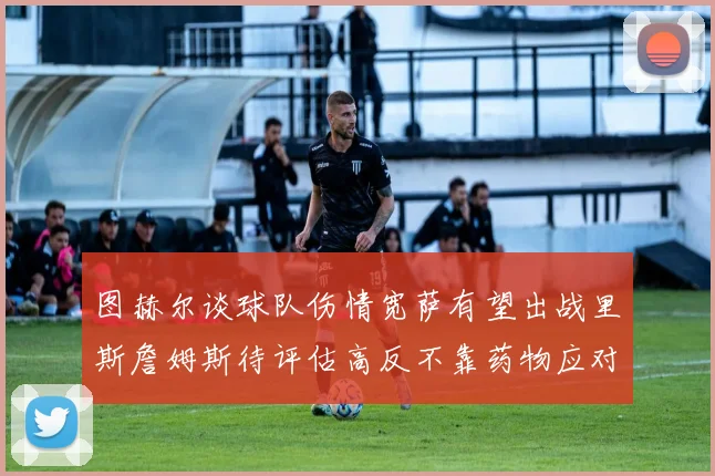 图赫尔谈球队伤情宽萨有望出战里斯詹姆斯待评估高反不靠药物应对