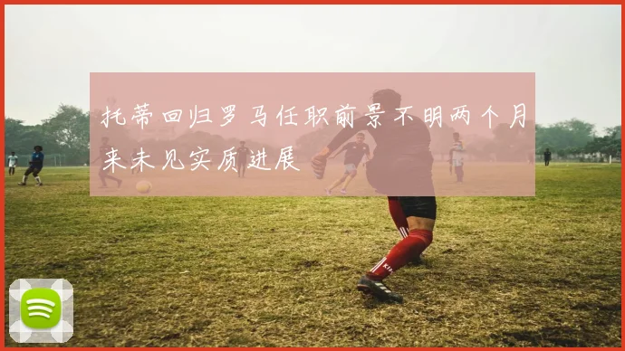 托蒂回归罗马任职前景不明两个月来未见实质进展