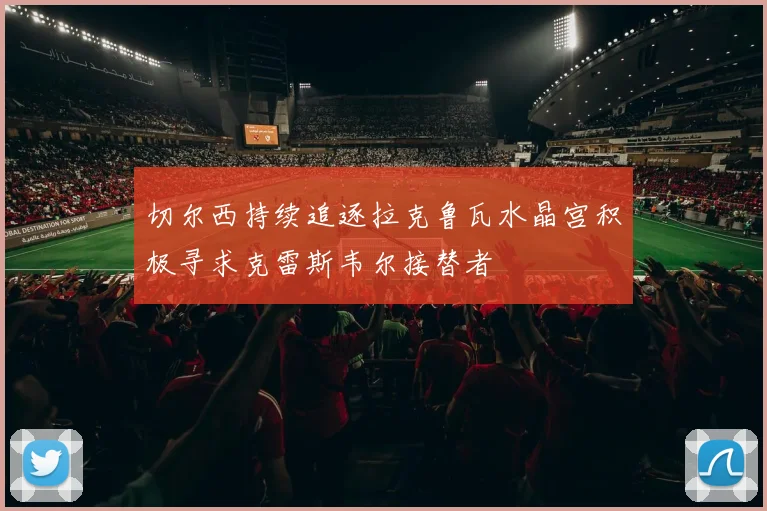 切尔西持续追逐拉克鲁瓦水晶宫积极寻求克雷斯韦尔接替者