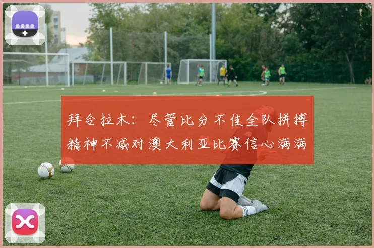 拜合拉木：尽管比分不佳全队拼搏精神不减对澳大利亚比赛信心满满期待进球