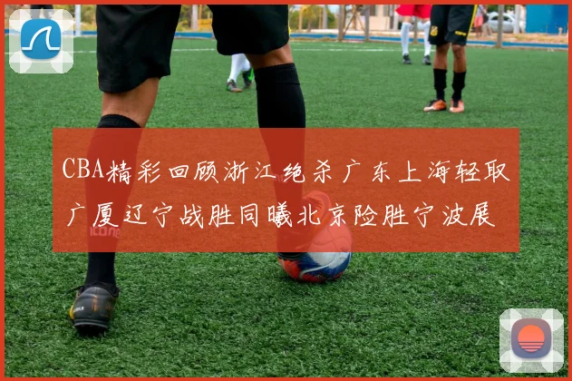 CBA精彩回顾浙江绝杀广东上海轻取广厦辽宁战胜同曦北京险胜宁波展现强队风采