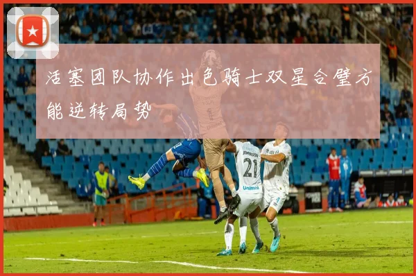 活塞团队协作出色骑士双星合璧方能逆转局势