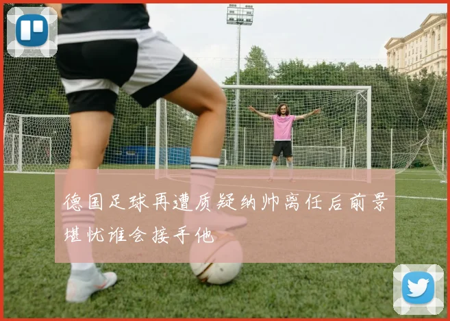 德国足球再遭质疑纳帅离任后前景堪忧谁会接手他