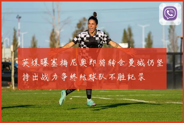 英媒曝塞梅尼奥即将转会曼城仍坚持出战力争终结球队不胜纪录