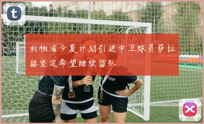 利物浦今夏计划引进中卫球员萨拉赫坚定希望继续留队
