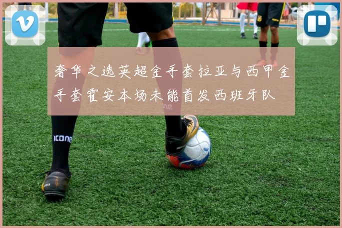 奢华之选英超金手套拉亚与西甲金手套霍安本场未能首发西班牙队